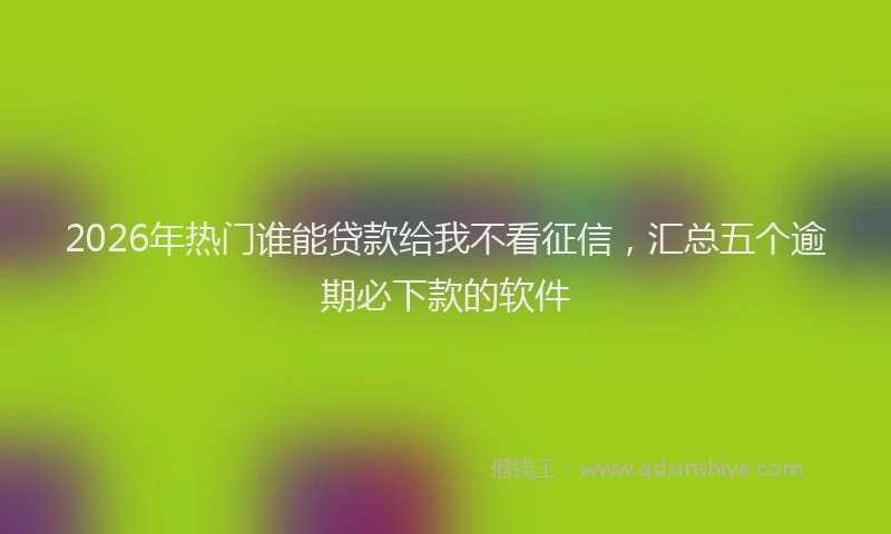 2026年热门谁能贷款给我不看征信，汇总五个逾期必下款的软件