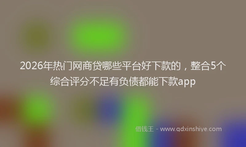 2026年热门网商贷哪些平台好下款的，整合5个综合评分不足有负债都能下款app