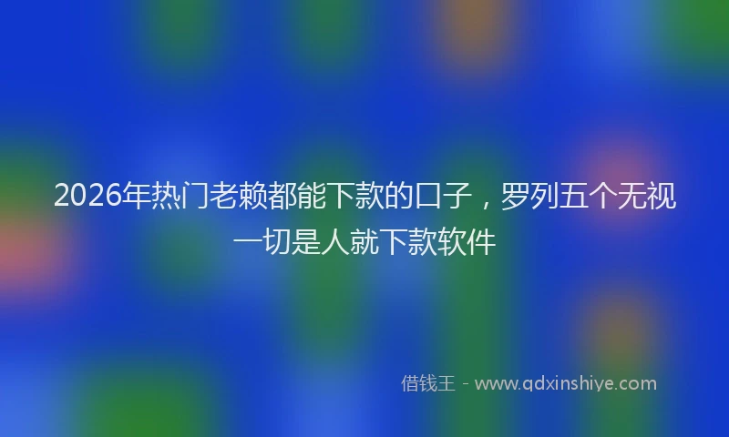 2026年热门老赖都能下款的口子，罗列五个无视一切是人就下款软件