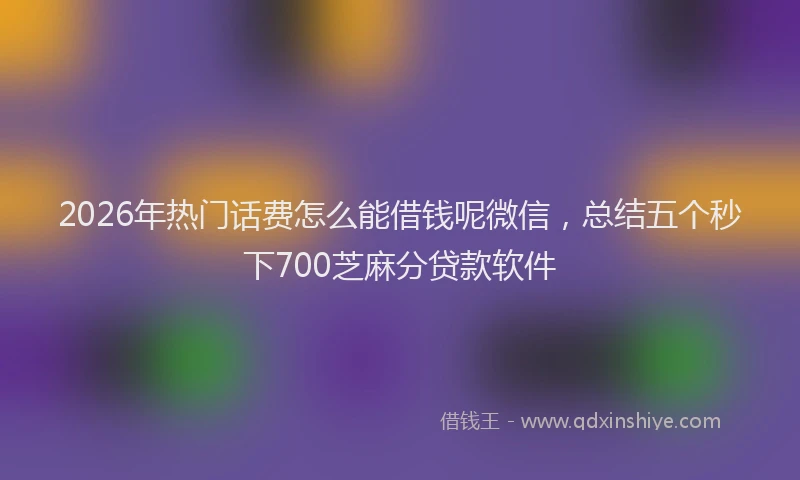 2026年热门话费怎么能借钱呢微信，总结五个秒下700芝麻分贷款软件