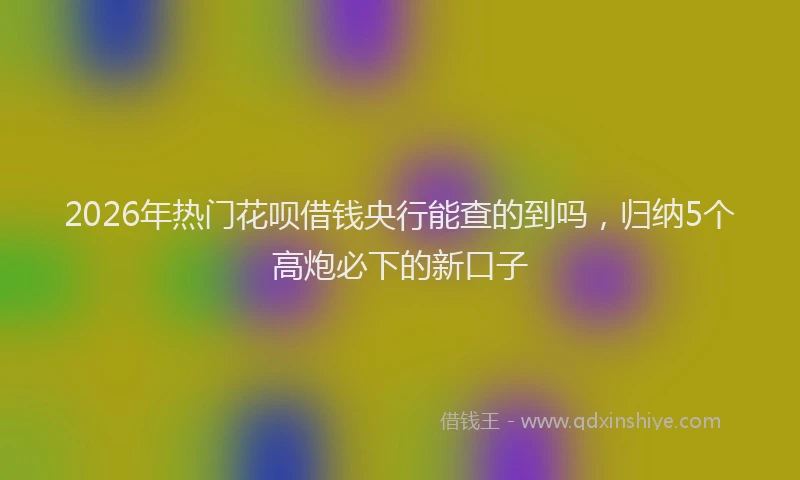 2026年热门花呗借钱央行能查的到吗，归纳5个高炮必下的新口子
