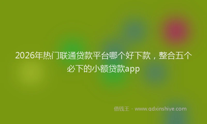 2026年热门联通贷款平台哪个好下款，整合五个必下的小额贷款app