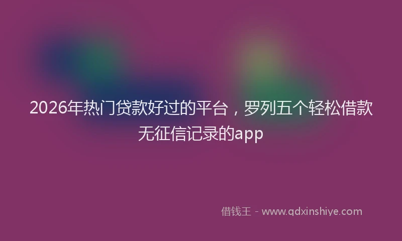 2026年热门贷款好过的平台，罗列五个轻松借款无征信记录的app