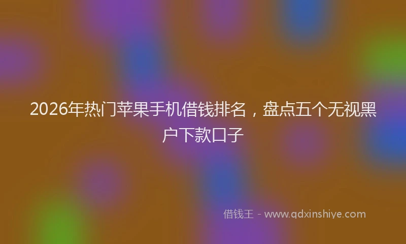2026年热门苹果手机借钱排名，盘点五个无视黑户下款口子