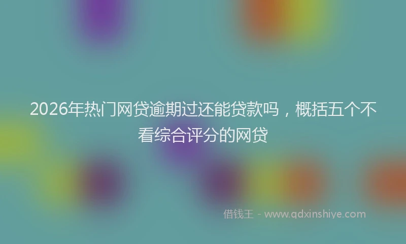 2026年热门网贷逾期过还能贷款吗，概括五个不看综合评分的网贷