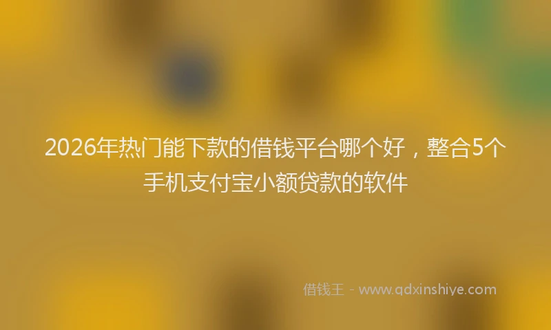 2026年热门能下款的借钱平台哪个好，整合5个手机支付宝小额贷款的软件