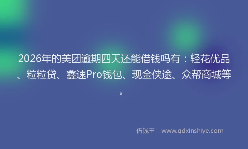 2026年的美团逾期四天还能借钱吗有：轻花优品、粒粒贷、鑫速Pro钱包、现金侠途、众帮商城等。