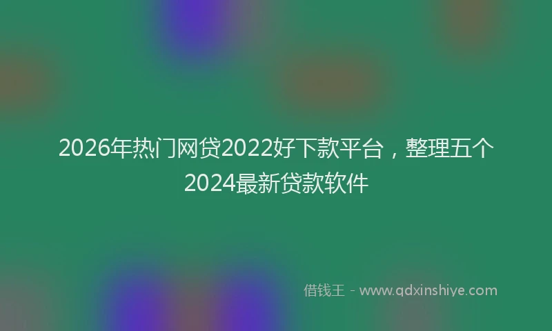 2026年热门网贷2022好下款平台，整理五个2024最新贷款软件