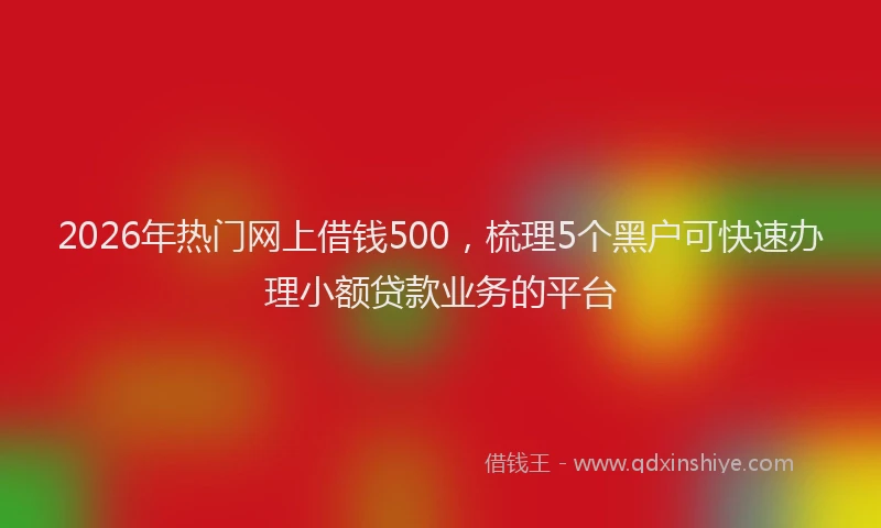 2026年热门网上借钱500，梳理5个黑户可快速办理小额贷款业务的平台