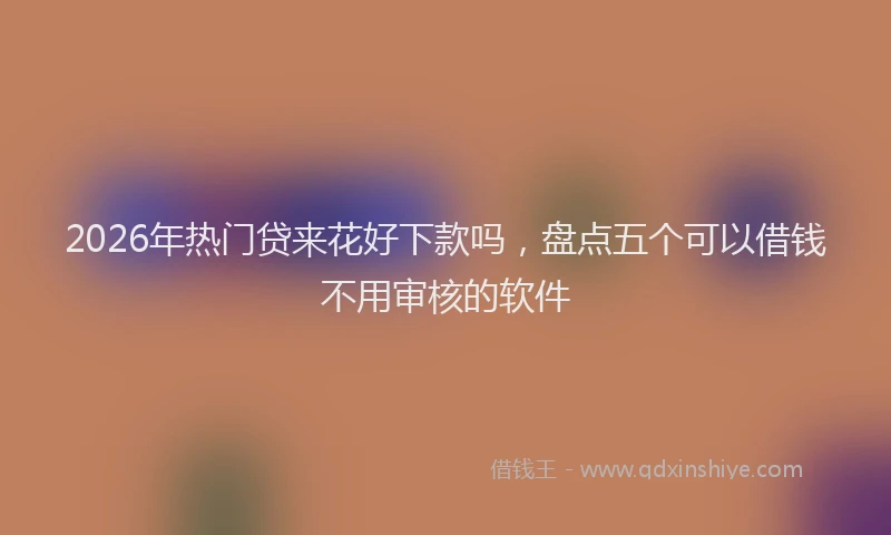 2026年热门贷来花好下款吗，盘点五个可以借钱不用审核的软件