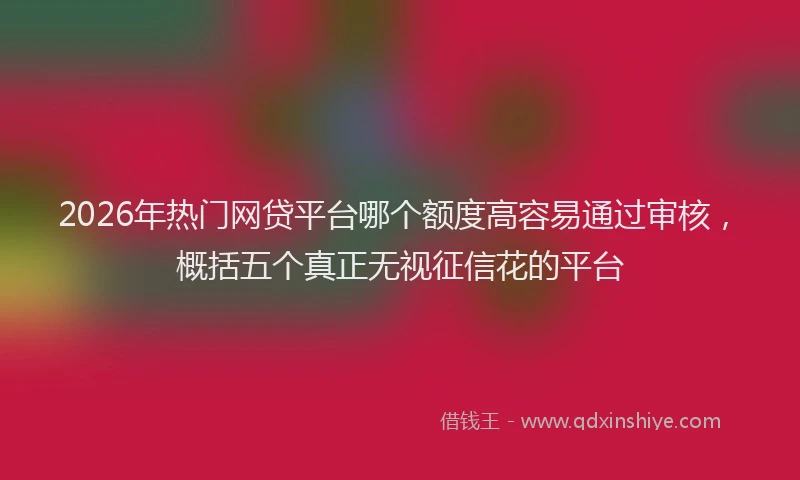 2026年热门网贷平台哪个额度高容易通过审核，概括五个真正无视征信花的平台