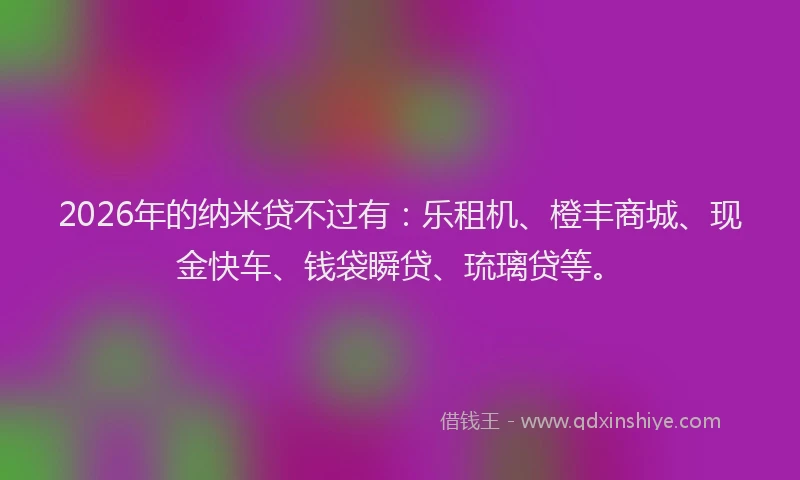 2026年的纳米贷不过有:乐租机、橙丰商城、现金快车、钱袋瞬贷、琉璃贷等。