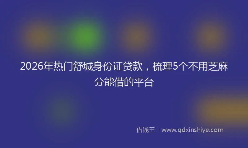 2026年热门舒城身份证贷款，梳理5个不用芝麻分能借的平台