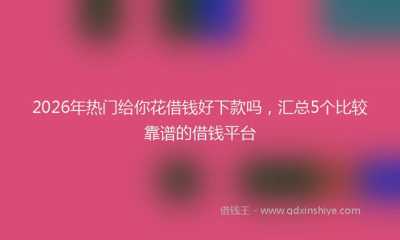 2026年热门给你花借钱好下款吗，汇总5个比较靠谱的借钱平台