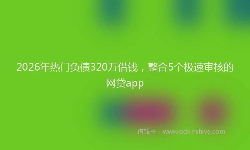 2026年热门负债320万借钱，整合5个极速审核的网贷app