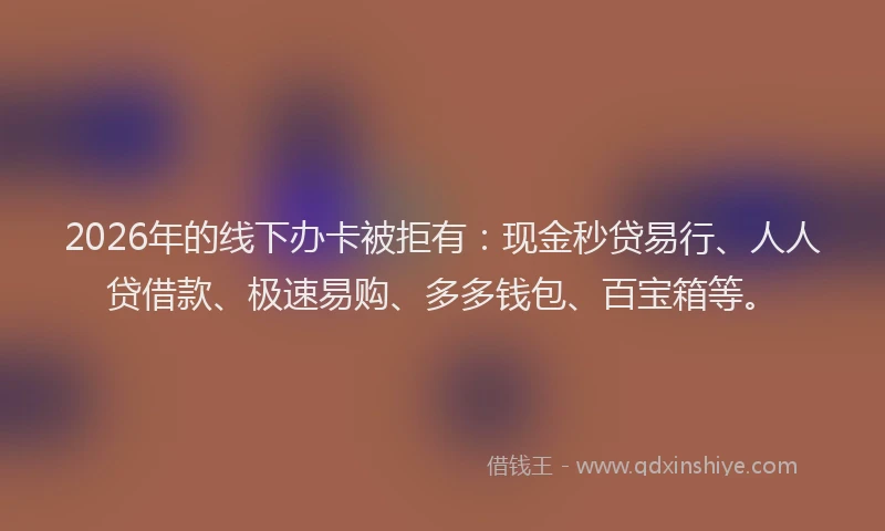 2026年的线下办卡被拒有：现金秒贷易行、人人贷借款、极速易购、多多钱包、百宝箱等。