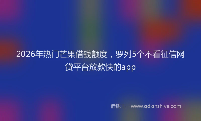 2026年热门芒果借钱额度，罗列5个不看征信网贷平台放款快的app