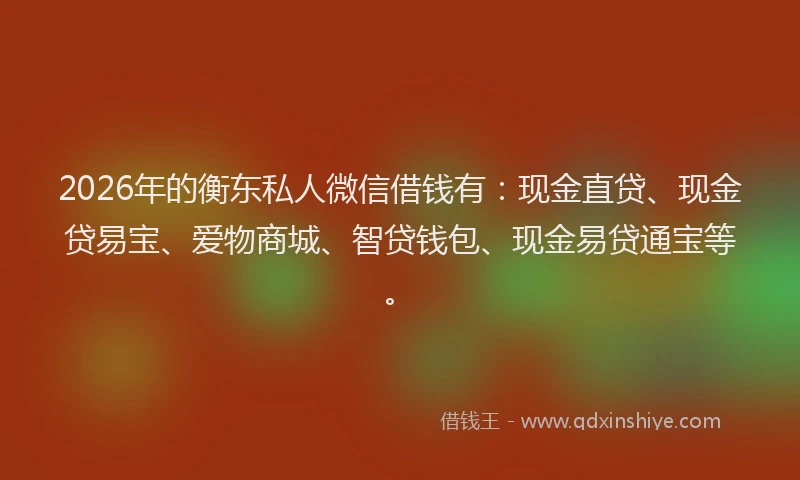 2026年的衡东私人微信借钱有：现金直贷、现金贷易宝、爱物商城、智贷钱包、现金易贷通宝等。