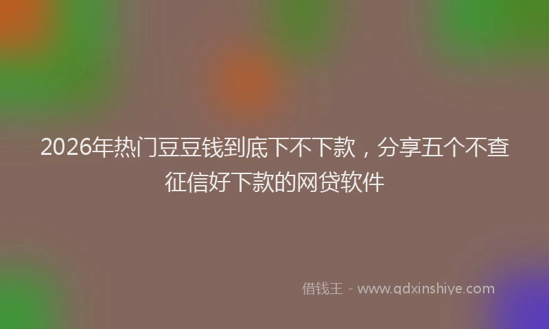 2026年热门豆豆钱到底下不下款,分享五个不查征信好下款的网贷软件