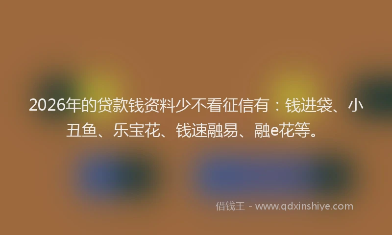 2026年的贷款钱资料少不看征信有：钱进袋、小丑鱼、乐宝花、钱速融易、融e花等。