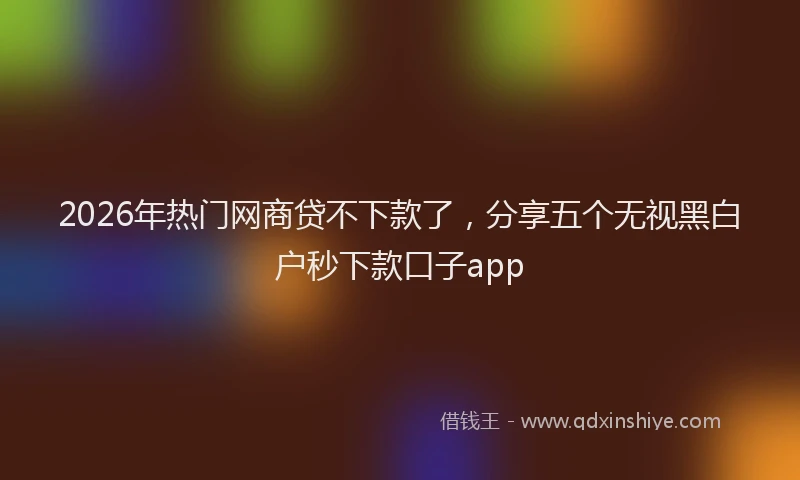 2026年热门网商贷不下款了，分享五个无视黑白户秒下款口子app