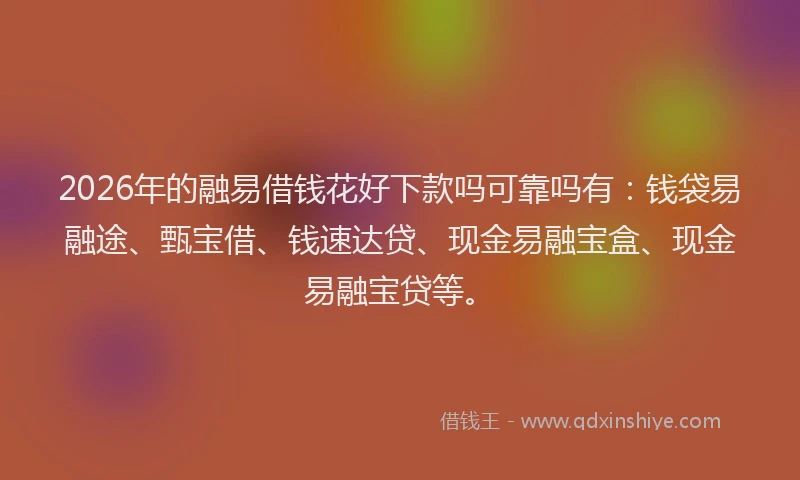 2026年的融易借钱花好下款吗可靠吗有：钱袋易融途、甄宝借、钱速达贷、现金易融宝盒、现金易融宝贷等。
