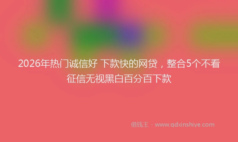 2026年热门诚信好 下款快的网贷，整合5个不看征信无视黑白百分百下款