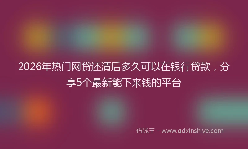 2026年热门网贷还清后多久可以在银行贷款，分享5个最新能下来钱的平台