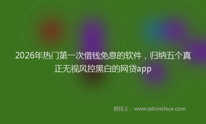 2026年热门第一次借钱免息的软件，归纳五个真正无视风控黑白的网贷app