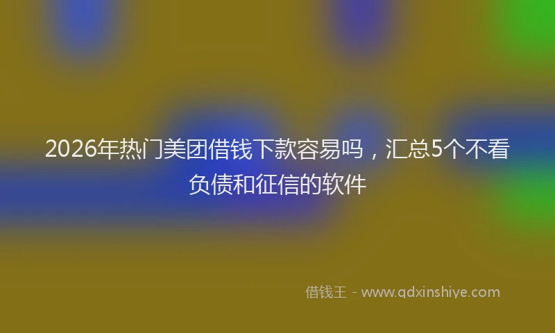 2026年热门美团借钱下款容易吗，汇总5个不看负债和征信的软件