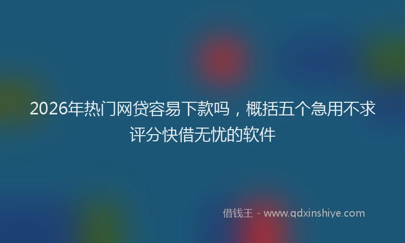2026年热门网贷容易下款吗，概括五个急用不求评分快借无忧的软件