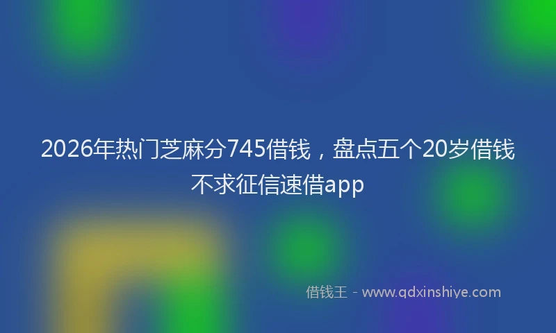 2026年热门芝麻分745借钱，盘点五个20岁借钱不求征信速借app