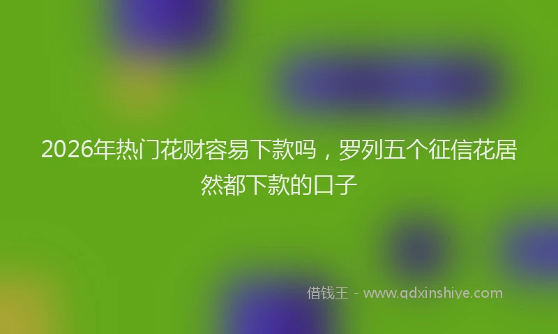 2026年热门花财容易下款吗，罗列五个征信花居然都下款的口子