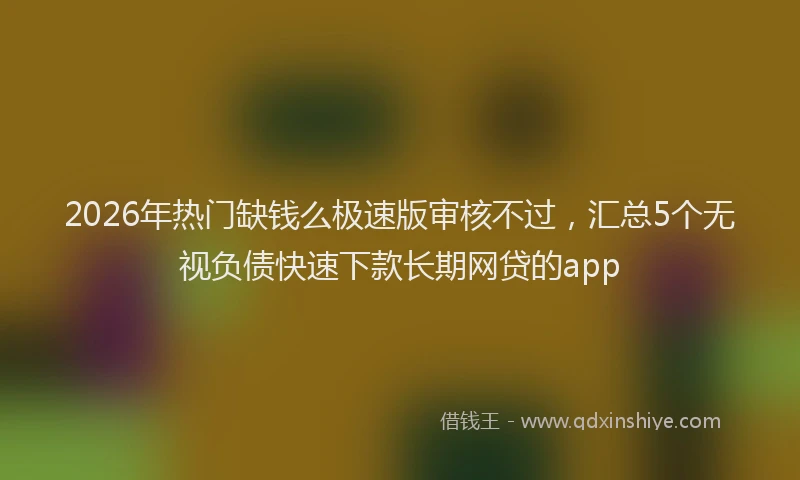 2026年热门缺钱么极速版审核不过，汇总5个无视负债快速下款长期网贷的app