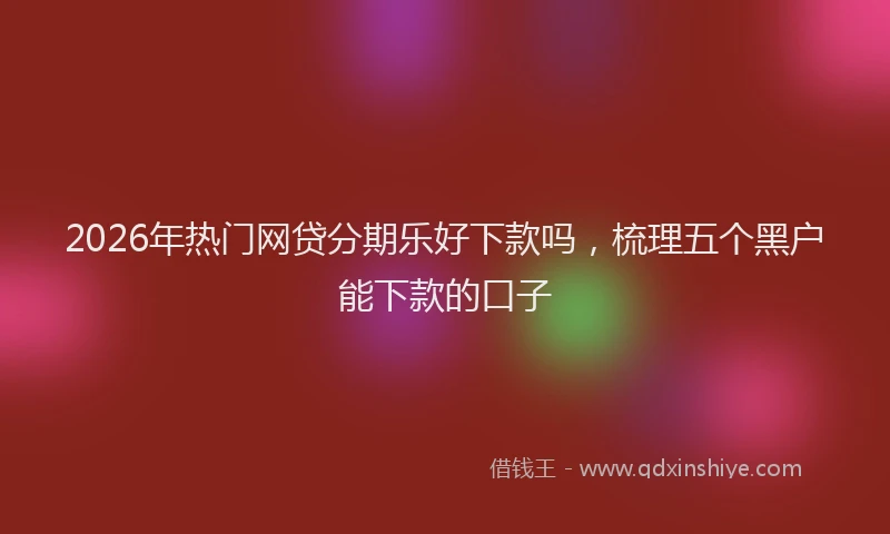 2026年热门网贷分期乐好下款吗，梳理五个黑户能下款的口子