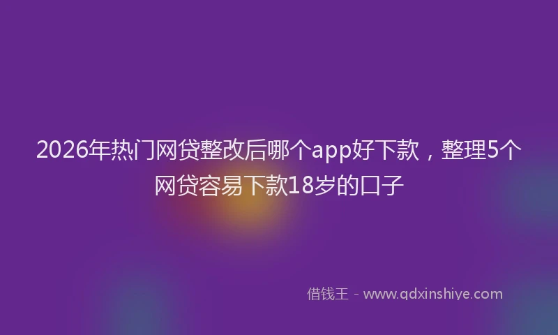 2026年热门网贷整改后哪个app好下款，整理5个网贷容易下款18岁的口子