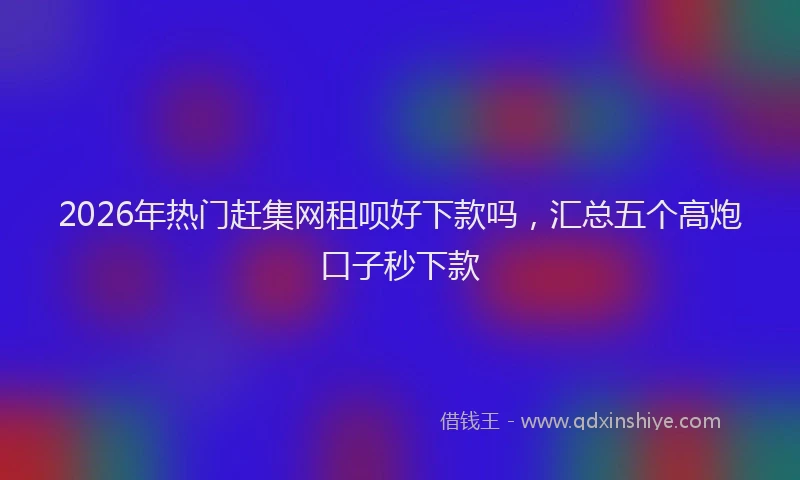 2026年热门赶集网租呗好下款吗，汇总五个高炮口子秒下款