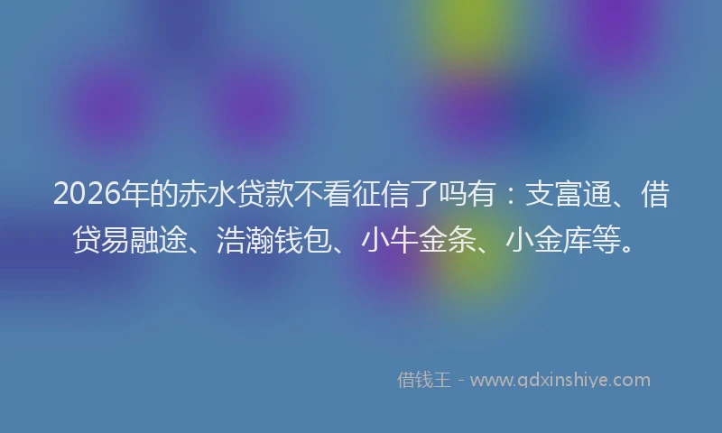 2026年的赤水贷款不看征信了吗有：支富通、借贷易融途、浩瀚钱包、小牛金条、小金库等。