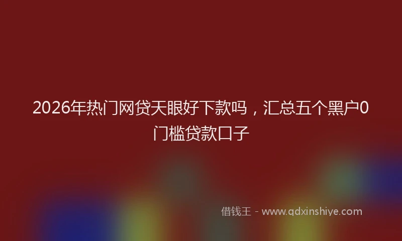 2026年热门网贷天眼好下款吗，汇总五个黑户0门槛贷款口子