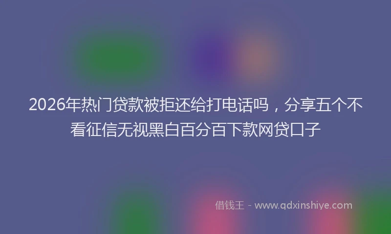 2026年热门贷款被拒还给打电话吗，分享五个不看征信无视黑白百分百下款网贷口子
