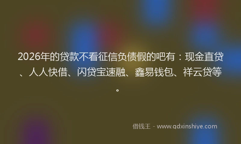 2026年的贷款不看征信负债假的吧有：现金直贷、人人快借、闪贷宝速融、鑫易钱包、祥云贷等。