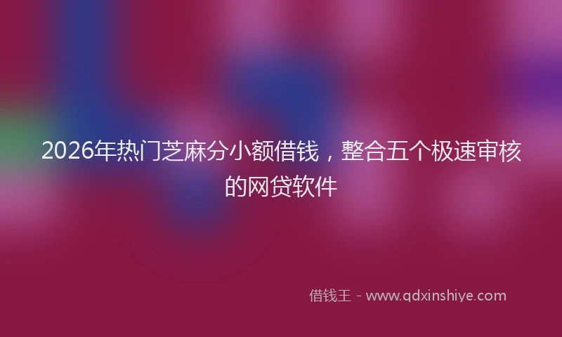2026年热门芝麻分小额借钱，整合五个极速审核的网贷软件