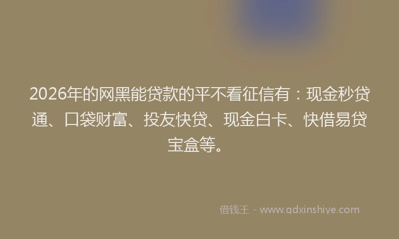 2026年的网黑能贷款的平不看征信有：现金秒贷通、口袋财富、投友快贷、现金白卡、快借易贷宝盒等。