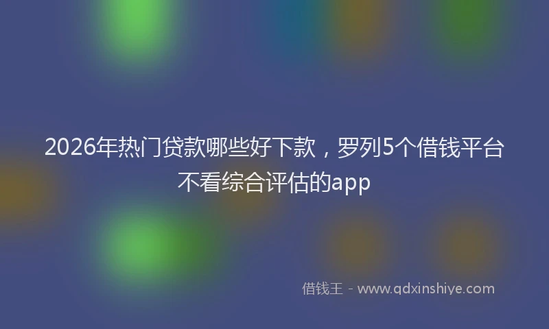 2026年热门贷款哪些好下款，罗列5个借钱平台不看综合评估的app