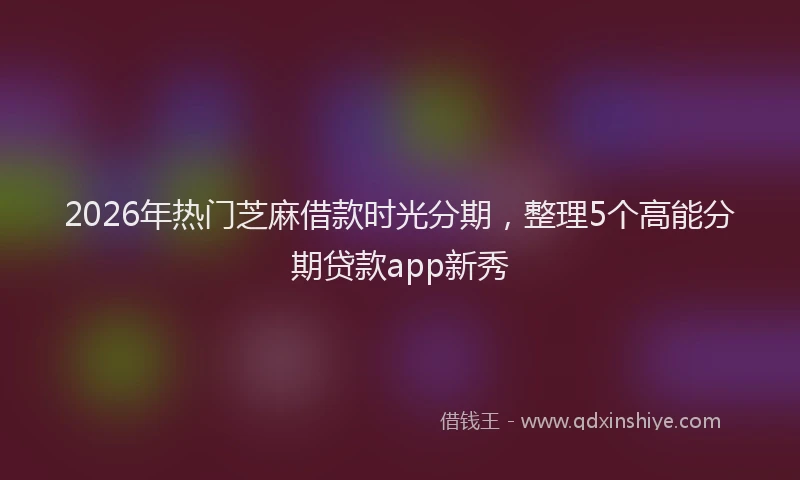 2026年热门芝麻借款时光分期，整理5个高能分期贷款app新秀