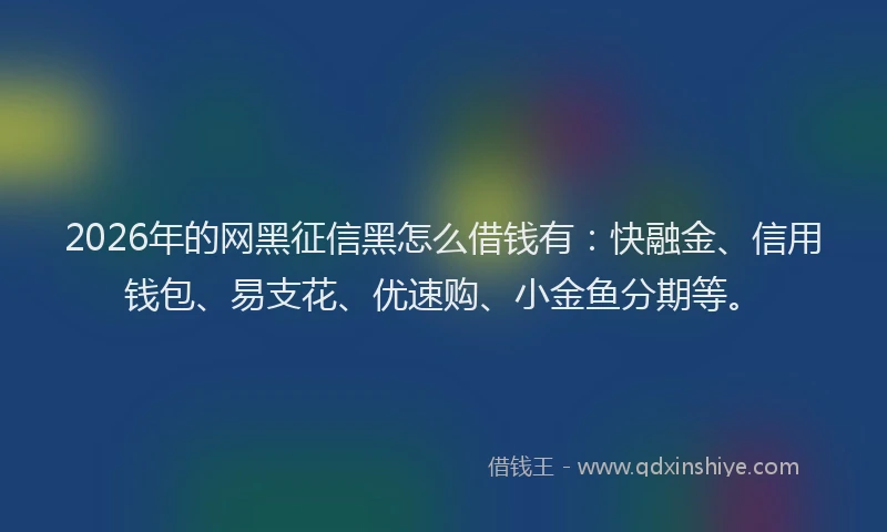 2026年的网黑征信黑怎么借钱有：快融金、信用钱包、易支花、优速购、小金鱼分期等。
