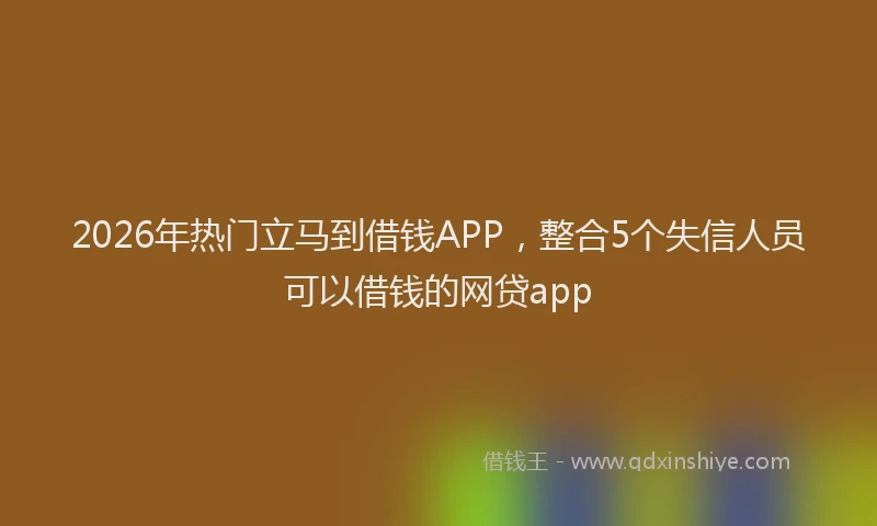 2026年热门立马到借钱APP，整合5个失信人员可以借钱的网贷app