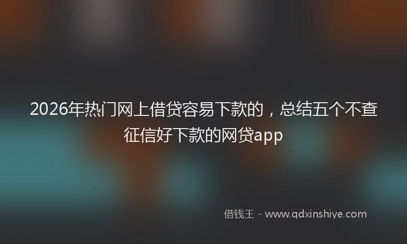 2026年热门网上借贷容易下款的，总结五个不查征信好下款的网贷app