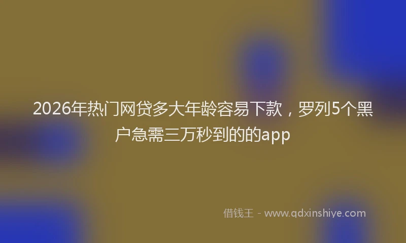 2026年热门网贷多大年龄容易下款，罗列5个黑户急需三万秒到的的app