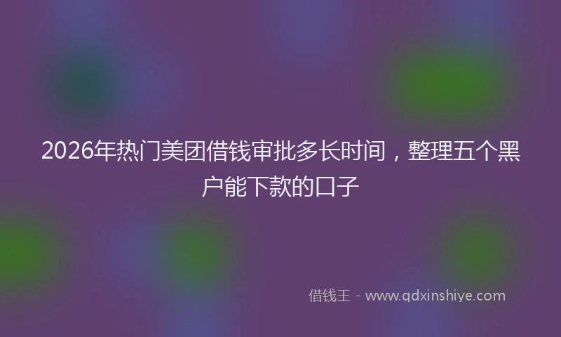 2026年热门美团借钱审批多长时间，整理五个黑户能下款的口子